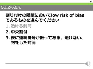 QUIZの答え
割り付けの隠蔽においてlow risk of bias
であるものを選んでください
1. 透ける封筒
2. 中央割付
3. 表に連続番号が振ってある、透けない、
封をした封筒
37
 