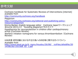 参考文献
Cochrane handbook for Systematic Reviews of Interventions [internet]
available from
http://community.cochrane.org/handbook
Plagiarism
http://community.cochrane.org/editorial-and-publishing-policy-
resource/plagiarism
Emma Barber, English-language editor Cochrane Japanワークショップ
@ncchd 2015.2.5 “Avoiding plagiarism”のスライド
Hypothermia for neuroprotection in children after cardiopulmonary
arrest (Cochrane Review)
Warfarin initiation nomograms for venous thromboembolism（Cochrane
Review）
H26年度 研究活動における不正行為への対応等に関するガイドライン
Available from
http://www.mext.go.jp/b_menu/houdou/26/08/__icsFiles/afieldfile/20
14/08/26/1351568_02_1.pdf
 