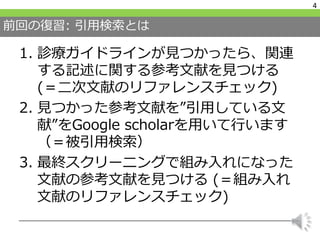 前回の復習: 引用検索とは
1. 診療ガイドラインが見つかったら、関連
する記述に関する参考文献を見つける
(＝二次文献のリファレンスチェック)
2. 見つかった参考文献を”引用している文
献”をGoogle scholarを用いて行います
（＝被引用検索）
3. 最終スクリーニングで組み入れになった
文献の参考文献を見つける (＝組み入れ
文献のリファレンスチェック)
4
 