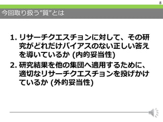今回取り扱う”質”とは
1. リサーチクエスチョンに対して、その研
究がどれだけバイアスのない正しい答え
を導いているか (内的妥当性)
2. 研究結果を他の集団へ適用するために、
適切なリサーチクエスチョンを投げかけ
ているか (外的妥当性)
8
 