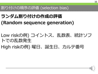 割り付けの順序の評価 (selection bias)
ランダム割り付けの作成の評価
(Random sequence generation)
Low riskの例) コイントス、乱数表、統計ソフ
トでの乱数発生
High riskの例) 曜日...