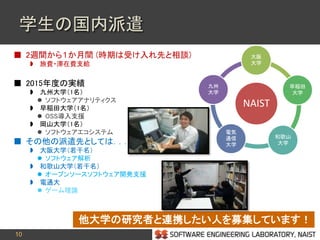 10
学生の国内派遣
 2週間から１か月間 (時期は受け入れ先と相談)
 旅費・滞在費支給
 2015年度の実績
 九州大学（1名）
 ソフトウェアアナリティクス
 早稲田大学（1名）
 OSS導入支援
 岡山大学（1名）
 ソフトウェアエコシステム
 その他の派遣先としては．．．
 大阪大学（若干名）
 ソフトウェア解析
 和歌山大学（若干名）
 オープンソースソフトウェア開発支援
 電通大
 ゲーム理論
他大学の研究者と連携したい人を募集しています！
NAIST
大阪
大学
早稲田
大学
和歌山
大学
電気
通信
大学
九州
大学
 
