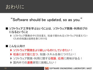 13
おわりに
“Software should be updated, so as you.”
 ソフトウェア工学を学ぶということは，ソフトウェア開発・利用のプロ
になるということ
 ソフトウェア開発のやり方を変え，社会で使われるソフトウェアを変えてい
くための知識と技術を身に付ける
 こんな人向け
 ソフトウェア開発をより楽しいものにしていきたい！
 社会に出て役に立つ，知識・スキルを身につけたい！
 ソフトウェア開発・利用に関する理論，応用に興味がある！
 国内外での連携研究に挑戦したい！
 