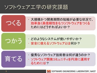 3
• 大規模かつ開発期間の短縮が必要な状況で、
効率良く高信頼性をもつソフトウェアをつくる
ためにはどうすればよいか？
つくる
• どのようなシステムが使いやすいか？
• 安全に使えるソフトウェアとは何か？つかう
• 優秀なソフトウェア技術者は何が違うのか？
• ソフトウェア開発コミュニティを円滑に運用す
るためには？
育てる
ソフトウェア工学の研究課題
 