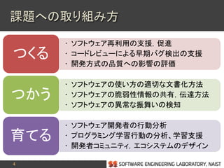 4
• ソフトウェア再利用の支援，促進
• コードレビューによる早期バグ検出の支援
• 開発方式の品質への影響の評価
つくる
• ソフトウェアの使い方の適切な文書化方法
• ソフトウェアの脆弱性情報の共有，伝達方法
• ソフトウェアの異常な振舞いの検知
つかう
• ソフトウェア開発者の行動分析
• プログラミング学習行動の分析、学習支援
• 開発者コミュニティ，エコシステムのデザイン
育てる
課題への取り組み方
 