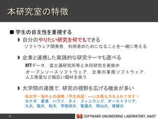 6
 学生の自主性を重視する
 自分のやりたい研究を何でもできる
ソフトウェア開発者，利用者のためになることを一緒に考える
 企業と連携した実践的な研究テーマも選べる
NTTデータ，富士通研究所等と共同研究を実施中
オープンソースソフトウェア，企業の業務ソフトウェア，
人工衛星など幅広い題材を扱う
 大学間の連携で，研究の視野を広げる機会が多い
他大学・海外との連携（学生派遣）←いま最も力を入れてます！
カナダ，香港，ハワイ，タイ，フィンランド，オーストラリア，
九大，阪大，和大，早稲田大，電通大，岡山大，愛媛大
本研究室の特徴
 