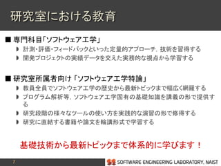 7
 専門科目「ソフトウェア工学」
 計測・評価・フィードバックといった定量的アプローチ，技術を習得する
 開発プロジェクトの実績データを交えた実務的な視点から学習する
 研究室所属者向け 「ソフトウェア工学特論」
 教員全員でソフトウェア工学の歴史から最新トピックまで幅広く網羅する
 プログラム解析等，ソフトウェア工学固有の基礎知識を講義の形で提供す
る
 研究段階の様々なツールの使い方を実践的な演習の形で修得する
 研究に直結する書籍や論文を輪講形式で学習する
基礎技術から最新トピックまで体系的に学びます！
研究室における教育
 