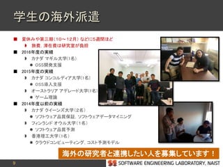 9
学生の海外派遣
 夏休みや第三期（１０～１２月） などに５週間ほど
 旅費，滞在費は研究室が負担
 2016年度の実績
 カナダ マギル大学(1名)
 OSS開発支援
 2015年度の実績
 カナダ コンコルディア大学(1名)
 OSS導入支援
 オーストラリア アデレード大学(1名)
 ゲーム理論
 2014年度以前の実績
 カナダ クイーンズ大学（２名）
 ソフトウェア品質保証，ソフトウェアデータマイニング
 フィンランド オウル大学（１名）
 ソフトウェア品質予測
 香港理工大学（1名）
 クラウドコンピューティング，コスト予測モデル
海外の研究者と連携したい人を募集しています！
 