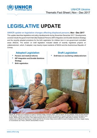 UNHCR Ukraine
Thematic Fact Sheet | Nov - Dec 2017
www.unhcr.org 1
LEGISLATIVE UPDATE
UNHCR update on legislative changes affecting displaced persons | Nov - Dec 2017
This update describes legislative and policy developments during November-December 2017. Developments
covered include the government Internally Displaced Persons (IDP) Integration and Durable Solutions Strategy
and the recently adopted procedure for the birth registration for children born in non-government controlled
areas (NGCA). The section on draft legislation included details of recently registered projects on
collaborationism, which, if adopted, may heavily impact residents of NGCA and the Autonomous Republic of
Crimea.
Adopted Legislation Draft Legislation
 Pension and medical reforms
 IDP Integration and Durable Solutions
Strategy
 Birth registration
 Draft laws on countering collaborationism
Nikolai, 80, worked as an engineer at a plant in Hranitne village, Donetsk region, until he retired. He has diabetes, losing his legs because
of the disease. Hranitne is located near the line of contact and its residents are exposed to frequent shelling that caused damaged many
homes. Nikolai and his wife remain in the village because they do not have anyone to stay with in safer areas of Ukraine. Access to
medical care is difficult for those living in areas near the line of contact. Many cannot afford to travel to hospitals and clinics, largely relying
on humanitarian aid. Photo: UNHCR Ukraine/Nikita Yurenev
 