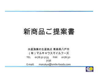 新商品ご提案書
水産漁業の生産拠点 青森県八戸市
（有）マルキョウスマイルフーズ
TEL 　 0178-32-3135 　 FAX 　 0178-32-
3136
E-mail: 　 marukyo@smile-foods.com
 