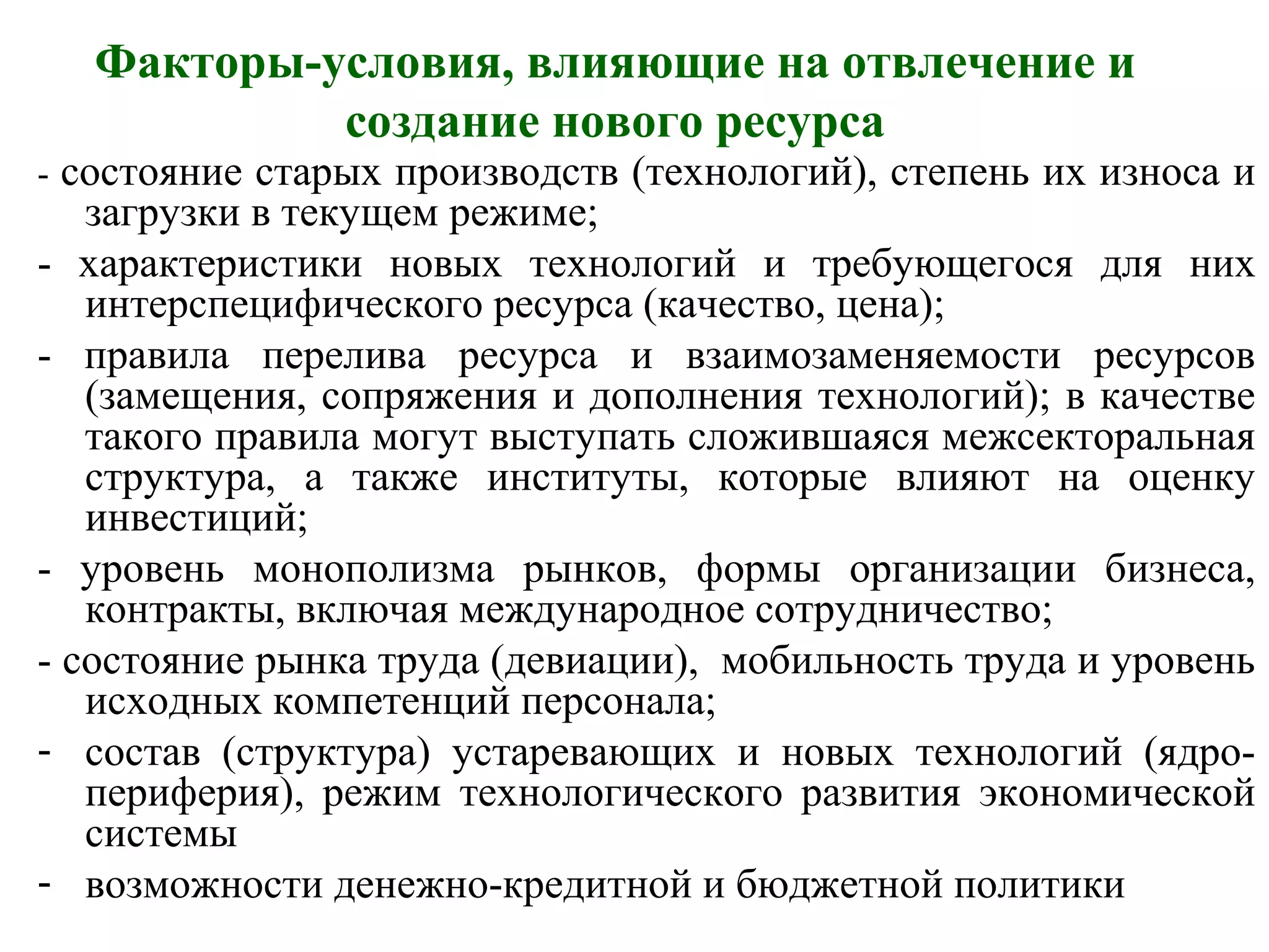 Факторы-условия, влияющие на отвлечение и
создание нового ресурса
- состояние старых производств (технологий), степень их износа и
загрузки в текущем режиме;
- характеристики новых технологий и требующегося для них
интерспецифического ресурса (качество, цена);
- правила перелива ресурса и взаимозаменяемости ресурсов
(замещения, сопряжения и дополнения технологий); в качестве
такого правила могут выступать сложившаяся межсекторальная
структура, а также институты, которые влияют на оценку
инвестиций;
- уровень монополизма рынков, формы организации бизнеса,
контракты, включая международное сотрудничество;
- состояние рынка труда (девиации), мобильность труда и уровень
исходных компетенций персонала;
- состав (структура) устаревающих и новых технологий (ядро-
периферия), режим технологического развития экономической
системы
- возможности денежно-кредитной и бюджетной политики
 