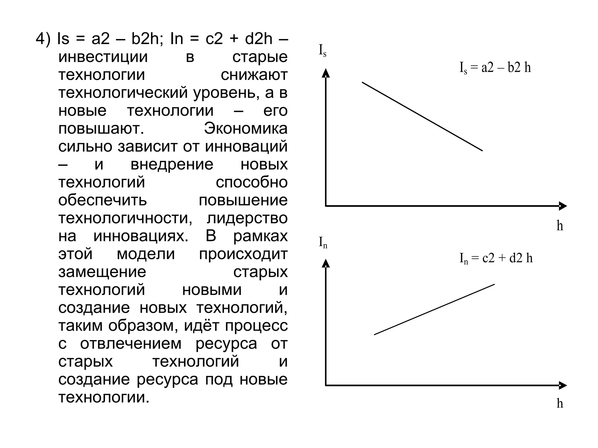 4) Is = a2 – b2h; In = c2 + d2h –
инвестиции в старые
технологии снижают
технологический уровень, а в
новые технологии – его
повышают. Экономика
сильно зависит от инноваций
– и внедрение новых
технологий способно
обеспечить повышение
технологичности, лидерство
на инновациях. В рамках
этой модели происходит
замещение старых
технологий новыми и
создание новых технологий,
таким образом, идёт процесс
с отвлечением ресурса от
старых технологий и
создание ресурса под новые
технологии.
Is
Is = a2 – b2 h
h
In
In = c2 + d2 h
h
 