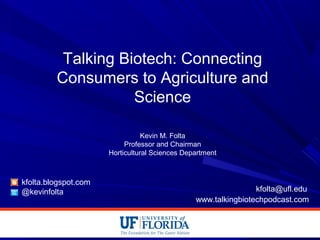 Talking Biotech: Connecting
Consumers to Agriculture and
Science
Kevin M. Folta
Professor and Chairman
Horticultural Sciences Department
kfolta.blogspot.com
@kevinfolta kfolta@ufl.edu
www.talkingbiotechpodcast.com
 