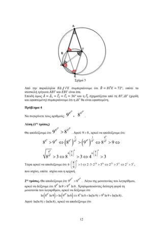 12
Σχήμα 5
Από την παραλληλία 𝛣𝛣𝛣𝛣 ⫽ 𝛤𝛤𝛤𝛤 συμπεραίνουμε ότι 𝛣𝛣� = 𝛣𝛣𝛤𝛤� 𝛦𝛦 = 72°, οπότε τα
ισοσκελή τρίγωνα 𝛢𝛢𝛢𝛢𝛢𝛢 και 𝛦𝛦𝛦𝛦𝛦𝛦 είναι ίσα.
Επειδή όμως 𝛢𝛢̂ = 𝛥𝛥̂1 = 𝛤𝛤�2 = 𝛤𝛤�1 = 36° και η 𝛤𝛤�2 σχηματίζεται από τη 𝛣𝛣𝛣𝛣, 𝛥𝛥𝛥𝛥 (χορδή
και εφαπτομένη) συμπεραίνουμε ότι η 𝛥𝛥𝛥𝛥 θα είναι εφαπτομένη.
Πρόβλημα 4
Να συγκρίνετε τους αριθμούς:
9 88 9
8 9
9 , 8 .
Λύση (1ος
τρόπος)
Θα αποδείξουμε ότι
8998
98
89 > . Αφού 89 > , αρκεί να αποδείξουμε ότι:
( ) ( )
9
9 8 9 88 8 8
8 89
8
1 1 8
8 9 8 99 9 9
8 88
4 6
9 99
8 9 8 9 8 9
8 3 8 3 4 3
   
⋅ ⋅   
   
> ⇔ > ⇔ > ⇔
> ⇔ > ⇔ >
Τώρα αρκεί να αποδείξουμε ότι 3515251624
8
323232321
9
8
6 >⇔>⇔>⋅⋅⇔>





⋅ ,
που ισχύει, οπότε ισχύει και η αρχική.
2ος
τρόπος. Θα αποδείξουμε ότι
9 88 9
8 9
9 8> . Λόγω της μονοτονίας του λογαρίθμου,
αρκεί να δείξουμε ότι
9 8
8 9
8 ln9 9 ln8> . Χρησιμοποιώντας δεύτερη φορά τη
μονοτονία του λογαρίθμου, αρκεί να δείξουμε ότι
( ) ( )9 8
8 9 9 8
ln 8 ln9 ln 9 ln8 8 ln8 ln(ln9) 9 ln9 ln(ln8)> ⇔ + > + .
Αφού ln(ln9) ln(ln8)> , αρκεί να αποδείξουμε ότι
 