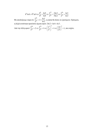13
9 27 26
9 8
8 16 15
8 ln9 2 2ln3 2 ln3
8 ln8 9 ln9
ln8 3ln 2 ln 29 3 3
> ⇔ > ⇔ > ⇔ > .
Θα αποδείξουμε τώρα ότι
26
15
2 ln3
2
ln 23
> > , η οποία θα δώσει το ζητούμενο. Πράγματι,
η δεξιά ανισότητα προκύπτει άμεσα αφού 2ln 2 ln 4 ln3= > .
Από την άλλη αρκεί
5 526 25 5
15 15 3
2 2 2 32
2 1 1 1
273 3 3
   
> ⇔ > ⇔ > ⇔ >       
, που ισχύει.
 