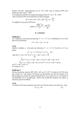 8
Εφόσον 𝛢𝛢𝛢𝛢 ⫽ 𝛣𝛣𝛣𝛣, συμπεραίνουμε ότι 𝛬𝛬̂1 = 𝛲𝛲�1 = 60°. Άρα το τρίγωνο 𝛵𝛵𝛵𝛵𝛵𝛵 είναι
ισόπλευρο (διότι και 𝛵𝛵� = 60°).
Το τετράπλευρο 𝛢𝛢𝛢𝛢𝛢𝛢𝛢𝛢 είναι παραλληλόγραμμο (διότι 𝛣𝛣� = 𝛬𝛬̂1 = 𝛲𝛲�1 = 60°).
Άρα το τρίγωνο 𝛵𝛵𝛵𝛵𝛵𝛵 είναι ισόπλευρο με μήκος πλευράς:
𝛵𝛵𝛵𝛵 = 𝛵𝛵𝛵𝛵 + 𝛬𝛬𝛬𝛬 = 𝛵𝛵𝛵𝛵 + 𝛢𝛢𝛢𝛢 =
𝛼𝛼
2
+ 𝛼𝛼 =
3𝛼𝛼
2
.
Το εμβαδό του τριγώνου 𝛵𝛵𝛵𝛵𝛵𝛵 είναι:
( 𝛵𝛵𝛵𝛵𝛵𝛵) =
�
3𝛼𝛼
2
�
2
√3
4
=
9𝛼𝛼2
√3
16
.
Β΄ ΛΥΚΕΙΟΥ
Πρόβλημα 1
Αν ο αριθμός 𝜌𝜌 είναι ρίζα της εξίσωσης 𝑥𝑥3
− 𝑥𝑥 − 1 = 0 , να αποδείξετε ότι ο 𝜌𝜌 είναι
ρίζα και της εξίσωσης
𝑥𝑥10
− 4𝑥𝑥2
− 5𝑥𝑥 − 3 = 0.
.
Λύση
Εφόσον ο αριθμός ρ είναι ρίζα της εξίσωσης 𝑥𝑥3
− 𝑥𝑥 − 1 = 0 , θα είναι 0ρ ≠ και
ισχύει:
𝜌𝜌3
− 𝜌𝜌 − 1 = 0 ⇔ 𝜌𝜌3
= 𝜌𝜌 + 1 (1).
Άρα (𝜌𝜌3)3
= (𝜌𝜌 + 1)3
⇔ 𝜌𝜌9
= 𝜌𝜌3
�
𝜌𝜌+1
+ 3𝜌𝜌2
+ 3𝜌𝜌 + 1 ⇔
(1)
⇔
(1)
𝜌𝜌9
= 𝜌𝜌 + 1 + 3𝜌𝜌2
+ 3𝜌𝜌 + 1 ⇔ 𝜌𝜌9
= 3𝜌𝜌2
+ 4𝜌𝜌 + 2 ⇔
⇔
(∗)
𝜌𝜌9
∙ 𝜌𝜌 = (3𝜌𝜌2
+ 4𝜌𝜌 + 2) ∙ 𝜌𝜌 ⇔ 𝜌𝜌10
= 3 ∙ 𝜌𝜌3
+ 4𝜌𝜌2
+ 2𝜌𝜌 ⇔
⇔ 𝜌𝜌10
= 4𝜌𝜌2
+ 5𝜌𝜌 + 3.
(∗) ισχύει 𝜌𝜌 ≠ 0.
Πρόβλημα 2
Δίνεται ισοσκελές τρίγωνο 𝛢𝛢𝛢𝛢𝛢𝛢 (𝛢𝛢𝛢𝛢 = 𝛢𝛢𝛢𝛢) με 𝛢𝛢̂ = 45°. Ο κύκλος 𝐶𝐶𝛤𝛤(𝛤𝛤, 𝛤𝛤𝛤𝛤) (που
έχει κέντρο το 𝛤𝛤 και ακτίνα 𝛤𝛤𝛤𝛤) τέμνει την προέκταση της 𝛢𝛢𝛢𝛢 στο σημείο 𝛥𝛥. Ο
περιγεγραμμένος κύκλος του τριγώνου 𝛣𝛣𝛣𝛣𝛣𝛣 (έστω 𝐶𝐶𝛣𝛣𝛣𝛣𝛣𝛣) τέμνει τον 𝐶𝐶𝛤𝛤 στο σημείο 𝛦𝛦
Να αποδείξετε ότι το τετράπλευρο 𝛣𝛣𝛣𝛣𝛣𝛣𝛣𝛣 είναι ισοσκελές τραπέζιο του οποίου οι
διαγώνιες τέμνονται κάθετα.
Λύση
Το τρίγωνο 𝛢𝛢𝛢𝛢𝛢𝛢 είναι ισοσκελές, διότι 𝛤𝛤𝛤𝛤 και 𝛤𝛤𝛤𝛤 είναι ακτίνες του κύκλου 𝐶𝐶𝛤𝛤. Άρα:
2
ˆ ˆ 45Α = ∆ = 
(1)
 