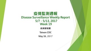 疫情監測週報
Disease Surveillance Weekly Report
5/7－5/13, 2017
Week 19
疾病管制署
Taiwan CDC
May 16, 2017
 