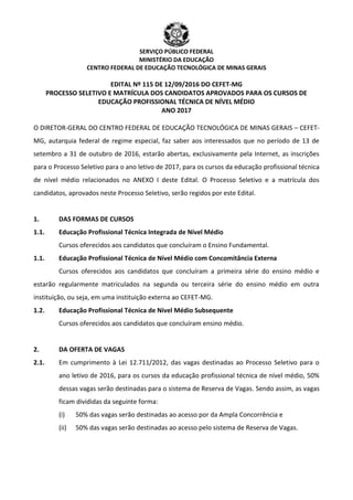 SERVIÇO PÚBLICO FEDERAL
MINISTÉRIO DA EDUCAÇÃO
CENTRO FEDERAL DE EDUCAÇÃO TECNOLÓGICA DE MINAS GERAIS
EDITAL Nº 115 DE 12/09/2016 DO CEFET-MG
PROCESSO SELETIVO E MATRÍCULA DOS CANDIDATOS APROVADOS PARA OS CURSOS DE
EDUCAÇÃO PROFISSIONAL TÉCNICA DE NÍVEL MÉDIO
ANO 2017
O DIRETOR-GERAL DO CENTRO FEDERAL DE EDUCAÇÃO TECNOLÓGICA DE MINAS GERAIS – CEFET-
MG, autarquia federal de regime especial, faz saber aos interessados que no período de 13 de
setembro a 31 de outubro de 2016, estarão abertas, exclusivamente pela Internet, as inscrições
para o Processo Seletivo para o ano letivo de 2017, para os cursos da educação profissional técnica
de nível médio relacionados no ANEXO I deste Edital. O Processo Seletivo e a matrícula dos
candidatos, aprovados neste Processo Seletivo, serão regidos por este Edital.
1. DAS FORMAS DE CURSOS
1.1. Educação Profissional Técnica Integrada de Nível Médio
Cursos oferecidos aos candidatos que concluíram o Ensino Fundamental.
1.1. Educação Profissional Técnica de Nível Médio com Concomitância Externa
Cursos oferecidos aos candidatos que concluíram a primeira série do ensino médio e
estarão regularmente matriculados na segunda ou terceira série do ensino médio em outra
instituição, ou seja, em uma instituição externa ao CEFET-MG.
1.2. Educação Profissional Técnica de Nível Médio Subsequente
Cursos oferecidos aos candidatos que concluíram ensino médio.
2. DA OFERTA DE VAGAS
2.1. Em cumprimento à Lei 12.711/2012, das vagas destinadas ao Processo Seletivo para o
ano letivo de 2016, para os cursos da educação profissional técnica de nível médio, 50%
dessas vagas serão destinadas para o sistema de Reserva de Vagas. Sendo assim, as vagas
ficam divididas da seguinte forma:
(i) 50% das vagas serão destinadas ao acesso por da Ampla Concorrência e
(ii) 50% das vagas serão destinadas ao acesso pelo sistema de Reserva de Vagas.
 