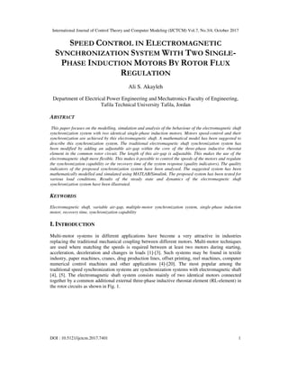 International Journal of Control Theory and Computer Modeling (IJCTCM) Vol.7, No.3/4, October 2017
DOI : 10.5121/ijctcm.2017.7401 1
SPEED CONTROL IN ELECTROMAGNETIC
SYNCHRONIZATION SYSTEM WITH TWO SINGLE-
PHASE INDUCTION MOTORS BY ROTOR FLUX
REGULATION
Ali S. Akayleh
Department of Electrical Power Engineering and Mechatronics Faculty of Engineering,
Tafila Technical University Tafila, Jordan
ABSTRACT
This paper focuses on the modelling, simulation and analysis of the behaviour of the electromagnetic shaft
synchronization system with two identical single-phase induction motors. Motors speed-control and their
synchronization are achieved by this electromagnetic shaft. A mathematical model has been suggested to
describe this synchronization system. The traditional electromagnetic shaft synchronization system has
been modified by adding an adjustable air-gap within the core of the three-phase inductive rheostat
element in the common rotor circuit. The length of this air-gap is adjustable. This makes the use of the
electromagnetic shaft more flexible. This makes it possible to control the speeds of the motors and regulate
the synchronization capability or the recovery time of the system response (quality indicators). The quality
indicators of the proposed synchronization system have been analysed. The suggested system has been
mathematically modelled and simulated using MATLAB/Simulink. The proposed system has been tested for
various load conditions. Results of the steady state and dynamics of the electromagnetic shaft
synchronization system have been illustrated.
KEYWORDS
Electromagnetic shaft, variable air-gap, multiple-motor synchronization system, single-phase induction
motor, recovery time, synchronization capability
I. INTRODUCTION
Multi-motor systems in different applications have become a very attractive in industries
replacing the traditional mechanical coupling between different motors. Multi-motor techniques
are used where matching the speeds is required between at least two motors during starting,
acceleration, deceleration and changes in loads [1]-[3]. Such systems may be found in textile
industry, paper machines, cranes, drug production lines, offset printing, reel machines, computer
numerical control machines and other applications [4]-[20]. The most popular among the
traditional speed synchronization systems are synchronization systems with electromagnetic shaft
[4], [5]. The electromagnetic shaft system consists mainly of two identical motors connected
together by a common additional external three-phase inductive rheostat element (RL-element) in
the rotor circuits as shown in Fig. 1.
 