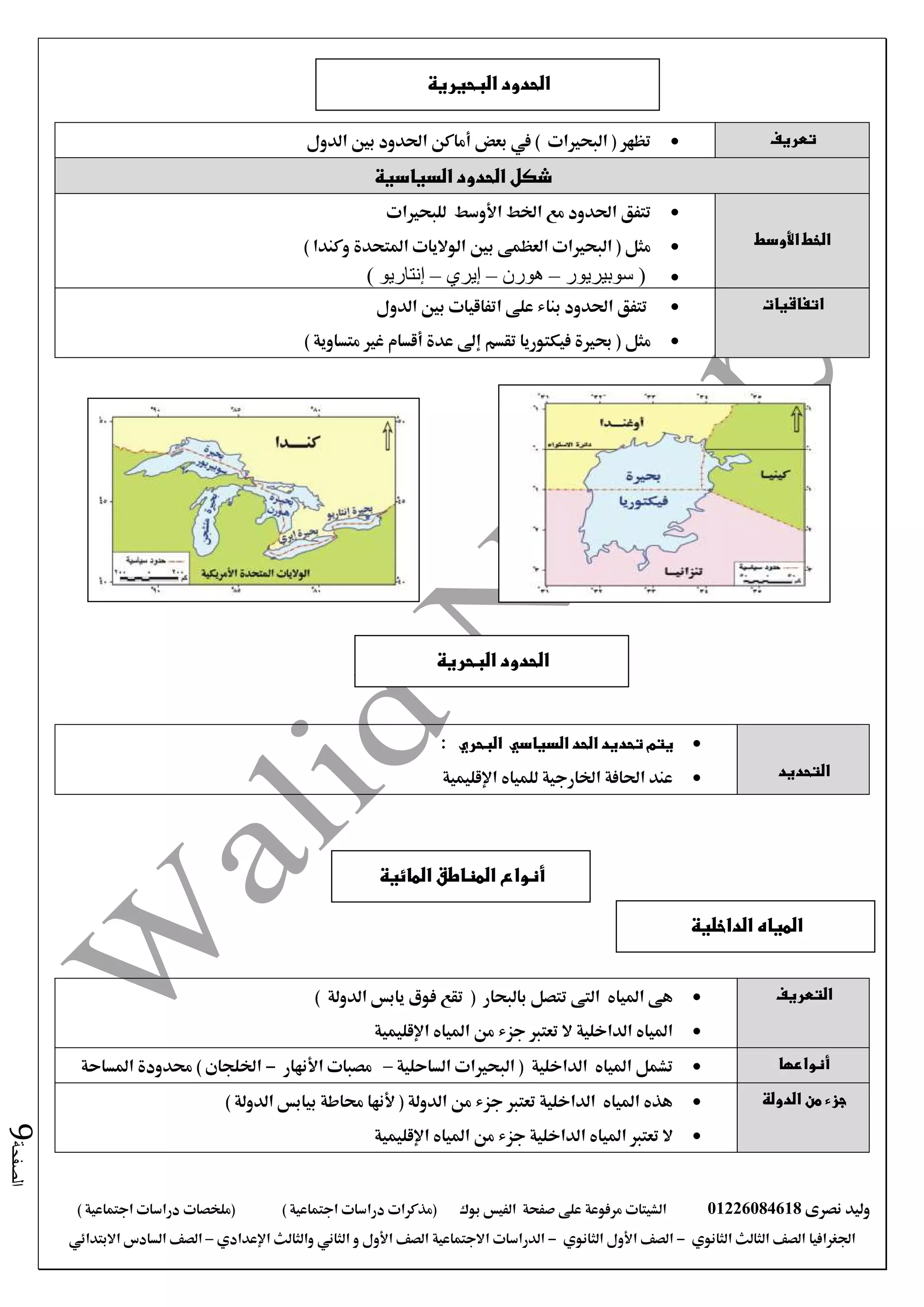 ‫نصرى‬ ‫وليد‬01226084618‫على‬ ‫مرفوعة‬ ‫الشيتات‬‫صفحة‬‫الفيس‬‫بوك‬( ) ‫اجتماعية‬ ‫دراسات‬ ‫(مذكرات‬‫ملخصات‬) ‫اجتماعية‬ ‫دراسات‬
‫اجلغرافيا‬‫الثانوي‬ ‫الثالث‬ ‫الصف‬-‫الصف‬‫الثانوي‬ ‫األول‬-‫االجتماعية‬ ‫الدراسات‬‫الصف‬‫و‬ ‫األول‬‫اإلعدادي‬ ‫والثالث‬ ‫الثاني‬–‫االبتدائي‬ ‫السادس‬ ‫الصف‬
‫الصفحة‬9
‫تعريف‬‫الدول‬ ‫بني‬ ‫احلدود‬ ‫أماكن‬ ‫بعض‬ ‫يف‬ ) ‫البحريات‬ ( ‫تظهر‬
‫السياسية‬ ‫الحدود‬ ‫شكل‬
‫األوسط‬ ‫الخط‬
‫للبحريات‬ ‫األوسط‬ ‫اخلط‬ ‫مع‬ ‫احلدود‬ ‫تتفق‬
) ‫وكندا‬ ‫املتحدة‬ ‫الواليات‬ ‫بني‬ ‫العظمى‬ ‫البحريات‬ ( ‫مثل‬
‫سوبيريور‬ (–‫هورن‬–‫إيري‬–) ‫إنتاريو‬
‫ا‬‫تفاقيات‬‫الدول‬ ‫بني‬ ‫اتفاقيات‬ ‫على‬ ‫بناء‬ ‫احلدود‬ ‫تتفق‬
‫مثل‬) ‫متساوية‬ ‫غري‬ ‫أقسام‬ ‫عدة‬ ‫إىل‬ ‫تقسم‬ ‫فيكتوريا‬ ‫حبرية‬ (
‫التحديد‬
‫البحري‬ ‫السياسي‬ ‫الحد‬ ‫تحديد‬ ‫يتم‬:
‫اإلقليمية‬ ‫للمياه‬ ‫اخلارجية‬ ‫احلافة‬ ‫عند‬
‫التعريف‬‫بالبحار‬ ‫تتصل‬ ‫التى‬ ‫املياه‬ ‫هى‬(‫يابس‬ ‫فوق‬ ‫تقع‬‫الدولة‬)
‫اإلقليمية‬ ‫املياه‬ ‫من‬ ‫جزء‬ ‫تعترب‬ ‫ال‬ ‫الداخلية‬ ‫املياه‬
‫أنواعها‬‫الساحلية‬ ‫البحريات‬ ( ‫الداخلية‬ ‫املياه‬ ‫تشمل‬–‫األنهار‬ ‫مصبات‬-) ‫اخللجان‬‫املساحة‬ ‫حمدودة‬
‫الدولة‬ ‫من‬ ‫جزء‬) ‫الدولة‬ ‫بيابس‬ ‫حماطة‬ ‫ألنها‬ ( ‫الدولة‬ ‫من‬ ‫جزء‬ ‫تعترب‬ ‫الداخلية‬ ‫املياه‬ ‫هذه‬
‫املي‬ ‫تعترب‬ ‫ال‬‫اإلقليمية‬ ‫املياه‬ ‫من‬ ‫جزء‬ ‫الداخلية‬ ‫اه‬
‫البحيرية‬ ‫الحدود‬
‫المائية‬ ‫المناطق‬ ‫أنواع‬
‫البحرية‬ ‫الحدود‬
‫الداخلية‬ ‫المياه‬
 