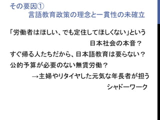 その要因①
言語教育政策の理念と一貫性の未確立
「労働者はほしい、でも定住してほしくない」という
日本社会の本音？
すぐ帰る人たちだから、日本語教育は要らない？
公的予算が必要のない無賃労働？
→主婦やリタイヤした元気な年長者が担う
シャドーワーク
 