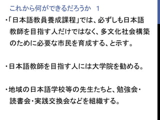 これから何ができるだろうか １
・「日本語教員養成課程」では、必ずしも日本語
教師を目指す人だけではなく、多文化社会構築
のために必要な市民を育成する、と示す。
・日本語教師を目指す人には大学院を勧める。
・地域の日本語学校等の先生たちと、勉強会・
読書会・実践交換会などを組織する。
 