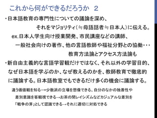 これから何ができるだろうか ２
・日本語教育の専門性についての議論を深め、
それをマジョリティ（≒母語話者≒日本人）に伝える。
ex.日本人学生向け授業開発、市民講座などの講師、
一般社会向けの著作、他の言語教師や福祉分野との協働・・・
教育方法論とアクセス方法論も
・新自由主義的な言語学習観だけではなく、それ以外の学習目的、
なぜ日本語を学ぶのか、なぜ教えるのかを、教師教育で徹底的
に議論する。日本語教室でもできるだけ多くの機会に議論する。
違う価値観を知る→少数派の立場を想像できる、自分のなかの独善性や
差別意識を客観視できる→お茶の間レイシズムなどカジュアルな差別を
「戦争の芽」として認識できる→それに適切に対処できる
 