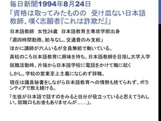 毎日新聞1994年8月24日
「資格は取ってみたものの 受け皿ない日本語
教師、嘆く志願者『これは詐欺だ』」
日本語教師 女性24歳 日本語教育主専攻学部出身
「週四時間勤務。給与なし、交通費のみ支給」
ほかに講師が六人いるが全員無給で働いている。
高校のころ日本語教育に興味を持ち、日本語教師を目指し大学入学
就職活動時、片端から日本語学校に電話をかけて職に就く
しかし、学校の営業至上主義になじめず辞職。
現在は議員秘書をしながら日本語教育への情熱も捨てられず、ボラ
ンティアで教え続ける。
「生徒が日本語で話すのをみると自分が役立っていると思えてうれし
い。就職口もお金もありませんが……」。
 