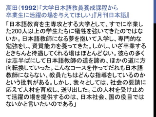高田（1992）「大学日本語教員養成課程から
卒業生に活躍の場を与えてほしい」『月刊日本語』
「日本語教育を主専攻とする大学として、すでに卒業し
た200人以上の学生たちに犠牲を強いてきたのではな
いか。日本語教師になる夢を抱いて入学し、専門的な
勉強をし、資質能力を養ってきた。しかし、いざ卒業する
ときちんと待遇してくれる場はほとんどない。彼らの多く
は志半ばにして日本語教師の道を諦め、ほかの道に方
向転換していった。こんなコースを作ってだれも日本語
教師にならない、教員たちはどんな指導をしているのか
という批判がある。しかし、我々としては、社会の要請に
応えて人材を育成し、送り出した。この人材を受け止め
て活躍の場を提供するのは、日本社会、国の役目では
ないかと言いたいのである」
 