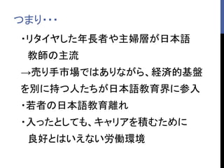 つまり・・・
・リタイヤした年長者や主婦層が日本語
教師の主流
→売り手市場ではありながら、経済的基盤
を別に持つ人たちが日本語教育界に参入
・若者の日本語教育離れ
・入ったとしても、キャリアを積むために
良好とはいえない労働環境
 