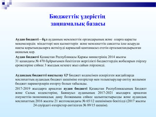 Бюджеттік үдерістің
заңнамалық базасы
Аудан бюджеті – бұл ауданның мемлекеттік органдарының және оларға қарасты
мекемелердің міндеттері мен қызметтерін және мемлекеттік саясатты іске асыруда
нақты қорытындыларға жеткізуді қаржылай қамтамасыз ететін орталықтандырылған
ақшалық қор.
Аудан бюджеті Қазақстан Республикасы Қаржы министрінің 2014 жылғы
31 қазандағы № 470 бұйрығымен бекітілген жергілікті бюджеттердің жобаларын әзірлеу
ережелеріне сәйкес 3 жылдық кезеңге жыл сайын әзірленеді.
Аудандық бюджетті нақтылау ҚР Бюджет кодексімен ескерілген жағдайларда
мәслихаттың аудандық бюджет шешіміне өзгерістер мен толықтырулар енгізу жолымен
бюджет параметрлерін өзгерту болып табылады.
2017-2019 жылдарға арналған аудан бюджеті Қазақстан Республикасының Бюджет
және Салық кодекстеріне, Баянауыл ауданының 2017-2021 жылдарға арналған
әлеуметтік-экономикалық даму болжамына сәйкес қалыптастырылды және аудандық
мәслихаттың 2016 жылғы 21 желтоқсандағы № 65/12 шешімімен бекітілді (2017 жылғы
24 сәуірдегі өзгерістер енгізілген № 89/15 шешім).
 
