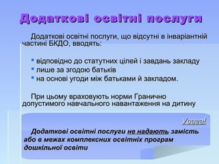 Додаткові освітні послугиДодаткові освітні послуги
Додаткові освітні послуги, що відсутні в інваріантнійДодаткові освітні послуги, що відсутні в інваріантній
частині БКДО, вводять:частині БКДО, вводять:
 відповідно до статутних цілей і завдань закладувідповідно до статутних цілей і завдань закладу
 лише за згодою батьківлише за згодою батьків
 на основі угоди між батьками й закладом.на основі угоди між батьками й закладом.
При цьому враховують норми ГраничноПри цьому враховують норми Гранично
допустимого навчального навантаження на дитинудопустимого навчального навантаження на дитину
Увага!Увага!
Додаткові освітні послугиДодаткові освітні послуги не надаютьне надають замістьзамість
або в межах комплексних освітніх програмабо в межах комплексних освітніх програм
дошкільної освітидошкільної освіти
 