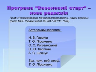 Програма “Впевнений старт” –Програма “Впевнений старт” –
нова редакціянова редакція
Гриф «Рекомендовано Міністерством освіти і науки України»Гриф «Рекомендовано Міністерством освіти і науки України»
(лист МОН України від 01.08.2017 №1/11-7684).(лист МОН України від 01.08.2017 №1/11-7684).
Авторський колектив:Авторський колектив:
Н. В. ГавришН. В. Гавриш
Т. О. ПіроженкоТ. О. Піроженко
О. С. РогозянськийО. С. Рогозянський
О. Ю. ХартманО. Ю. Хартман
А. С. ШевчукА. С. Шевчук
Заг. наук. ред. проф.Заг. наук. ред. проф.
Т. О. ПіроженкоТ. О. Піроженко
 