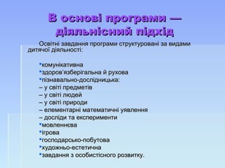 В основі програми —​В основі програми —​
діяльнісний підхіддіяльнісний підхід
Освітні завдання програми структуровані за видамиОсвітні завдання програми структуровані за видами
дитячої діяльності:дитячої діяльності:
комунікативнакомунікативна
здоров’язберігальна й руховаздоров’язберігальна й рухова
пізнавально-дослідницька:пізнавально-дослідницька:
–– у світі предметіву світі предметів
–– у світі людейу світі людей
–– у світі природиу світі природи
–– елементарні математичні уявленняелементарні математичні уявлення
–– досліди та експериментидосліди та експерименти
мовленнєвамовленнєва
ігроваігрова
господарсько-побутовагосподарсько-побутова
художньо-естетичнахудожньо-естетична
завдання з особистісного розвитку.завдання з особистісного розвитку.
 
