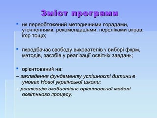 Зміст програмиЗміст програми
 не переобтяжений методичними порадами,не переобтяжений методичними порадами,
уточненнями, рекомендаціями, переліками вправ,уточненнями, рекомендаціями, переліками вправ,
ігор тощо;ігор тощо;
 передбачає свободу вихователів у виборі форм,передбачає свободу вихователів у виборі форм,
методів, засобів у реалізації освітніх завдань;методів, засобів у реалізації освітніх завдань;
 орієнтований на:орієнтований на:
–– закладення фундаменту успішності дитини взакладення фундаменту успішності дитини в
умовах Нової української школи;умовах Нової української школи;
–– реалізацію особистісно орієнтованої моделіреалізацію особистісно орієнтованої моделі
освітнього процесу.освітнього процесу.
 