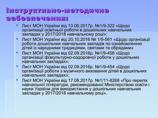Інструктивно-методичнеІнструктивно-методичне
забезпечення:забезпечення:
 Лист МОН України від 13.06.2017р. №1/9-322 «ЩодоЛист МОН України від 13.06.2017р. №1/9-322 «Щодо
організації освітньої роботи в дошкільних навчальнихорганізації освітньої роботи в дошкільних навчальних
закладах у 2017/2018 навчальному році»;закладах у 2017/2018 навчальному році»;
 Лист МОН України від 20.10.2016 № 1/9-561 «Щодо організаціїЛист МОН України від 20.10.2016 № 1/9-561 «Щодо організації
роботи дошкільних навчальних закладів по ознайомленнюроботи дошкільних навчальних закладів по ознайомленню
дітей із народними традиціями, святами та обрядами»дітей із народними традиціями, святами та обрядами»
 Лист МОН України від 02.09.2016р. №1/9-456 «ЩодоЛист МОН України від 02.09.2016р. №1/9-456 «Щодо
організації фізкультурно-оздоровчої роботи у дошкільнихорганізації фізкультурно-оздоровчої роботи у дошкільних
навчальних закладах»;навчальних закладах»;
 Лист МОН України від 02.09.2016р. №1/9-454 «ЩодоЛист МОН України від 02.09.2016р. №1/9-454 «Щодо
організації роботи з музичного виховання дітей в дошкільнихорганізації роботи з музичного виховання дітей в дошкільних
навчальних закладах»;навчальних закладах»;
 Лист МОН України від 17.08.2017р. №1/11-8268 «Про перелікЛист МОН України від 17.08.2017р. №1/11-8268 «Про перелік
навчальної літератури, рекомендованої Міністерством освіти інавчальної літератури, рекомендованої Міністерством освіти і
науки України для використання у дошкільних навчальнихнауки України для використання у дошкільних навчальних
закладах у 2017/2018 навчальному році».закладах у 2017/2018 навчальному році».
 