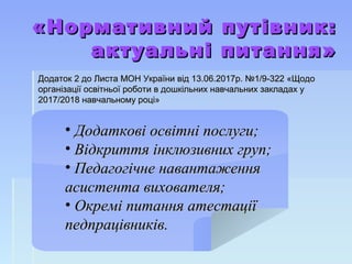 «Нормативний путівник:«Нормативний путівник:
актуальні питання»актуальні питання»
Додаток 2 до Листа МОН України від 13.06.2017р. №1/9-322 «ЩодоДодаток 2 до Листа МОН України від 13.06.2017р. №1/9-322 «Щодо
організації освітньої роботи в дошкільних навчальних закладах уорганізації освітньої роботи в дошкільних навчальних закладах у
2017/2018 навчальному році»2017/2018 навчальному році»
• Додаткові освітні послуги;Додаткові освітні послуги;
• Відкриття інклюзивних груп;Відкриття інклюзивних груп;
• Педагогічне навантаженняПедагогічне навантаження
асистента вихователя;асистента вихователя;
• Окремі питання атестаціїОкремі питання атестації
педпрацівників.педпрацівників.
 