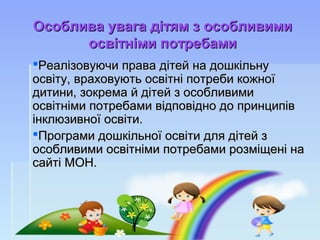 Особлива увага дітям з особливимиОсоблива увага дітям з особливими
освітніми потребамиосвітніми потребами
Реалізовуючи права дітей на дошкільнуРеалізовуючи права дітей на дошкільну
освіту, враховують освітні потреби кожноїосвіту, враховують освітні потреби кожної
дитини, зокрема й дітей з особливимидитини, зокрема й дітей з особливими
освітніми потребами відповідно до принципівосвітніми потребами відповідно до принципів
інклюзивної освіти.інклюзивної освіти.
Програми дошкільної освіти для дітей зПрограми дошкільної освіти для дітей з
особливими освітніми потребами розміщені наособливими освітніми потребами розміщені на
сайті МОН.сайті МОН.
 