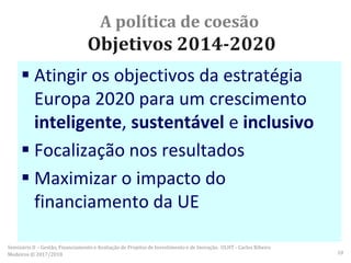 A política de coesão
Objetivos 2014-2020
 Atingir os objectivos da estratégia
Europa 2020 para um crescimento
inteligente, sustentável e inclusivo
 Focalização nos resultados
 Maximizar o impacto do
financiamento da UE
Seminário II – Gestão, Financiamento e Avaliação de Projetos de Investimento e de Inovação. ULHT - Carlos Ribeiro
Medeiros © 2017/2018 10
 