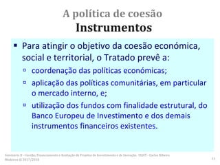 A política de coesão
Instrumentos
 Para atingir o objetivo da coesão económica,
social e territorial, o Tratado prevê a:
 coordenação das políticas económicas;
 aplicação das políticas comunitárias, em particular
o mercado interno, e;
 utilização dos fundos com finalidade estrutural, do
Banco Europeu de Investimento e dos demais
instrumentos financeiros existentes.
Seminário II – Gestão, Financiamento e Avaliação de Projetos de Investimento e de Inovação. ULHT - Carlos Ribeiro
Medeiros © 2017/2018 11
 