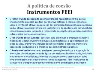 A política de coesão
Instrumentos FEEI
 O FEDER (Fundo Europeu de Desenvolvimento Regional) contribui para o
financiamento do apoio que tem por objetivo reforçar a coesão económica,
social e territorial, através da correção dos principais desequilíbrios regionais na
União, através do desenvolvimento sustentável e do ajustamento estrutural das
economias regionais, incluindo a reconversão das regiões industriais em declínio
e das regiões menos desenvolvidas.
 O FSE (Fundo Social Europeu) contribui para promover o emprego e apoiar a
mobilidade laboral, investir em educação, competências e aprendizagem ao
longo da vida, promover a inclusão social e combater a pobreza, melhorar a
capacidade institucional e a eficiência das administrações públicas.
 O Fundo de Coesão investe no ambiente: prevenção de riscos e adaptação às
alterações climáticas; sectores da água e dos resíduos; biodiversidade, incluindo
infra-estruturas ecológicas; ambiente urbano; economia assente num baixo
nível de emissões de carbono e investe nos transportes: TEN-T e sistemas de
transporte e transportes urbanos com baixo nível de emissões de carbono.
Seminário II – Gestão, Financiamento e Avaliação de Projetos de Investimento e de Inovação. ULHT - Carlos Ribeiro
Medeiros © 2017/2018 12
 