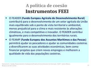 A política de coesão
Instrumentos FEEI
 O FEADER (Fundo Europeu Agrícola de Desenvolvimento Rural)
contribuirá para o desenvolvimento de um setor agrícola da União
mais equilibrado sob o ponto de vista territorial e ambiental,
menos prejudicial para o clima e mais resistente às alterações
climáticas, e mais competitivo e inovador. O FEADER contribui
igualmente para o desenvolvimento dos territórios rurais.
 O FEAMP (Fundo Europeu dos Assuntos Marítimos e das Pescas)
permitirá ajudar os pescadores e ajudar as comunidades costeiras
a diversificarem as suas atividades económicas, bem como
financiar projetos que criem novos empregos e melhorem a
qualidade de vida das populações costeiras.
Seminário II – Gestão, Financiamento e Avaliação de Projetos de Investimento e de Inovação. ULHT - Carlos Ribeiro
Medeiros © 2017/2018 13
 