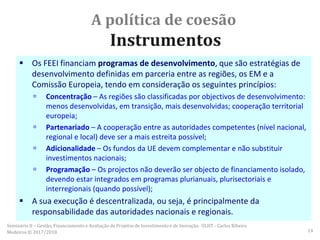 A política de coesão
Instrumentos
 Os FEEI financiam programas de desenvolvimento, que são estratégias de
desenvolvimento definidas em parceria entre as regiões, os EM e a
Comissão Europeia, tendo em consideração os seguintes princípios:
 Concentração – As regiões são classificadas por objectivos de desenvolvimento:
menos desenvolvidas, em transição, mais desenvolvidas; cooperação territorial
europeia;
 Partenariado – A cooperação entre as autoridades competentes (nível nacional,
regional e local) deve ser a mais estreita possível;
 Adicionalidade – Os fundos da UE devem complementar e não substituir
investimentos nacionais;
 Programação – Os projectos não deverão ser objecto de financiamento isolado,
devendo estar integrados em programas plurianuais, plurisectoriais e
interregionais (quando possível);
 A sua execução é descentralizada, ou seja, é principalmente da
responsabilidade das autoridades nacionais e regionais.
Seminário II – Gestão, Financiamento e Avaliação de Projetos de Investimento e de Inovação. ULHT - Carlos Ribeiro
Medeiros © 2017/2018 14
 