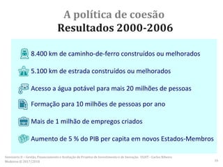A política de coesão
Resultados 2000-2006
8.400 km de caminho-de-ferro construídos ou melhorados
5.100 km de estrada construídos ou melhorados
Acesso a água potável para mais 20 milhões de pessoas
Formação para 10 milhões de pessoas por ano
Mais de 1 milhão de empregos criados
Aumento de 5 % do PIB per capita em novos Estados-Membros
Seminário II – Gestão, Financiamento e Avaliação de Projetos de Investimento e de Inovação. ULHT - Carlos Ribeiro
Medeiros © 2017/2018 16
 