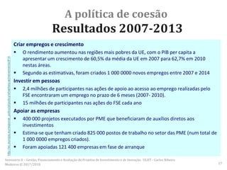 A política de coesão
Resultados 2007-2013
Criar empregos e crescimento
 O rendimento aumentou nas regiões mais pobres da UE, com o PIB per capita a
apresentar um crescimento de 60,5% da média da UE em 2007 para 62,7% em 2010
nestas áreas.
 Segundo as estimativas, foram criados 1 000 0000 novos empregos entre 2007 e 2014
Investir em pessoas
 2,4 milhões de participantes nas ações de apoio ao acesso ao emprego realizadas pelo
FSE encontraram um emprego no prazo de 6 meses (2007- 2010).
 15 milhões de participantes nas ações do FSE cada ano
Apoiar as empresas
 400 000 projetos executados por PME que beneficiaram de auxílios diretos aos
investimentos
 Estima-se que tenham criado 825 000 postos de trabalho no setor das PME (num total de
1 000 0000 empregos criados).
 Foram apoiadas 121 400 empresas em fase de arranque
http://ec.europa.eu/regional_policy/pt/policy/what/key-achievements/#14
Seminário II – Gestão, Financiamento e Avaliação de Projetos de Investimento e de Inovação. ULHT - Carlos Ribeiro
Medeiros © 2017/2018 17
 