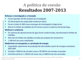 A política de coesão
Resultados 2007-2013
Reforçar a investigação e a inovação
 Foram apoiados 94 955 projetos de investigação
 33 556 projetos de cooperação receberam apoio
 Foram criados 41 600 novos empregos de investigação a longo prazo
 Mais 8.3 milhões de cidadãos da UE tiveram acesso à cobertura de banda larga.
Melhorar o ambiente
 Os sistemas de abastecimento de água foram modernizados, beneficiando 6 milhões de
cidadãos
 Mais de 6.8 milhões de cidadãos servidos por projetos de saneamento
 1 100 Km2 de zonas reabilitadas
Modernizar os transportes e a produção de energia
 Capacidade suplementar de produção de eletricidade a partir de energias renováveis:
3855 MW
 Estradas: 4 900 Km de estradas novas e 28 500 Km de estradas renovadas
 Caminhos de ferro: 1 100 Km de novas vias e 4 000 Km de vias renovadas
Seminário II – Gestão, Financiamento e Avaliação de Projetos de Investimento e de Inovação. ULHT - Carlos Ribeiro
Medeiros © 2017/2018 18
http://ec.europa.eu/regional_policy/pt/policy/what/key-achievements/#14
 
