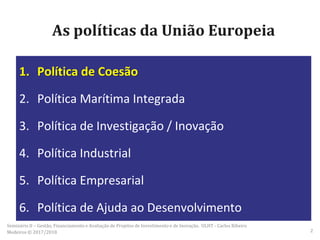 As políticas da União Europeia
1. Política de Coesão
2. Política Marítima Integrada
3. Política de Investigação / Inovação
4. Política Industrial
5. Política Empresarial
6. Política de Ajuda ao Desenvolvimento
Seminário II – Gestão, Financiamento e Avaliação de Projetos de Investimento e de Inovação. ULHT - Carlos Ribeiro
Medeiros © 2017/2018 2
 