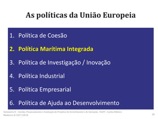 As políticas da União Europeia
1. Política de Coesão
2. Política Marítima Integrada
3. Política de Investigação / Inovação
4. Política Industrial
5. Política Empresarial
6. Política de Ajuda ao Desenvolvimento
Seminário II – Gestão, Financiamento e Avaliação de Projetos de Investimento e de Inovação. ULHT - Carlos Ribeiro
Medeiros © 2017/2018 20
 