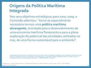 Origens da Política Marítima
Integrada
Nos seus objetivos estratégicos para 2005-2009, a
Comissão salientou: “torna-se especialmente
necessário termos uma política marítima
abrangente, orientada para o desenvolvimento de
uma economia marítima florescente e para a plena
exploração do potencial das atividades centradas no
mar, de uma forma sustentável para o ambiente”.
Communication from the Commission to the Council, the European Parliament, the European Economic and
Social committee and the Committee of the Regions - Towards a future Maritime Policy for the Union: A
European Vision for the Oceans and Seas /* COM/2006/0275 final */
Seminário II – Gestão, Financiamento e Avaliação de Projetos de Investimento e de Inovação. ULHT - Carlos Ribeiro
Medeiros © 2017/2018 21
 