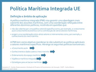 Política Marítima Integrada UE
Definição e âmbito de aplicação
A política marítima integrada (PMI) visa garantir uma abordagem mais
coerente dos assuntos marítimos, com uma coordenação reforçada entre
diferentes domínios políticos, incidindo em questões que:
• não são cobertas por uma política setorial específica como, por exemplo, o «crescimento
azul» (crescimento económico com a contribuição de vários setores marítimos);
• exigem uma coordenação entre vários setores e intervenientes como, por exemplo, o
conhecimento do meio marinho.
A PMI tem como objetivo coordenar (e não substituir) as políticas aplicáveis
a setores marítimos específicos.Abrange as seguintes políticas transversais:
• «Crescimento azul»
• Conhecimento e dados sobre o meio marinho
• Ordenamento do espaço marítimo
• Vigilância marítima integrada
• Estratégias para as bacias marítimas
https://ec.europa.eu/maritimeaffairs/policy_pt
Seminário II – Gestão, Financiamento e Avaliação de Projetos de Investimento e de Inovação. ULHT - Carlos Ribeiro
Medeiros © 2017/2018 22
 